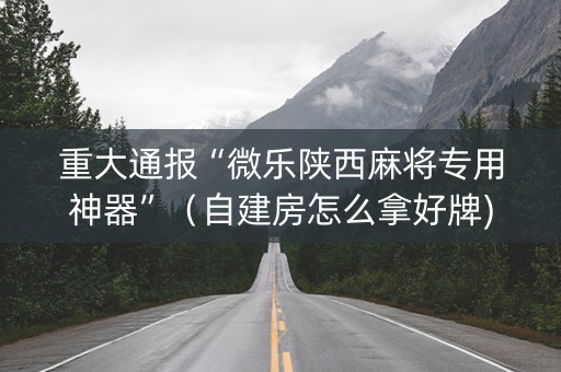 重大通报“微乐陕西麻将专用神器”（自建房怎么拿好牌)