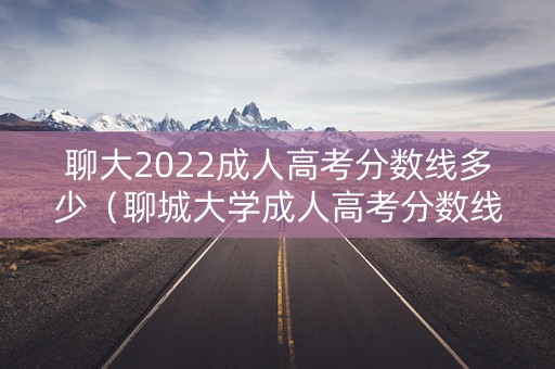 聊大2022成人高考分数线多少（聊城大学成人高考分数线2021）