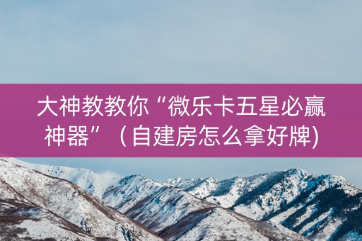 大神教教你“微乐卡五星必赢神器”（自建房怎么拿好牌)