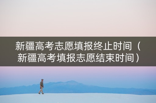 新疆高考志愿填报终止时间（新疆高考填报志愿结束时间）