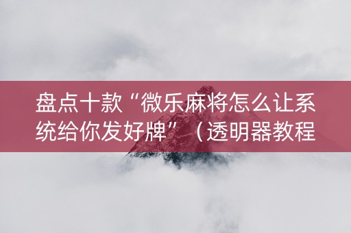 盘点十款“微乐麻将怎么让系统给你发好牌”（透明器教程)