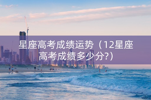 星座高考成绩运势（12星座高考成绩多少分?）