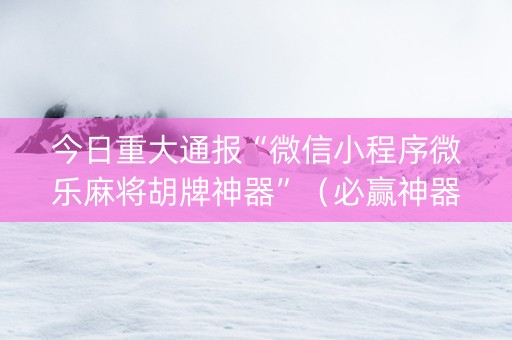今日重大通报“微信小程序微乐麻将胡牌神器”（必赢神器免费安装)