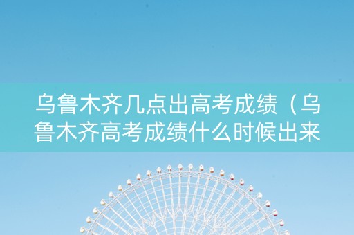 乌鲁木齐几点出高考成绩（乌鲁木齐高考成绩什么时候出来）