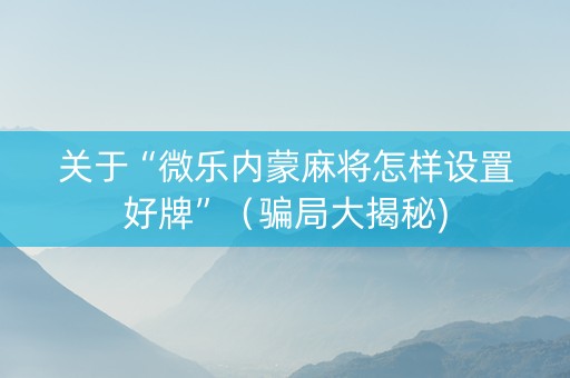 关于“微乐内蒙麻将怎样设置好牌”（骗局大揭秘)