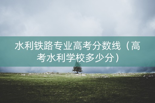 水利铁路专业高考分数线（高考水利学校多少分）