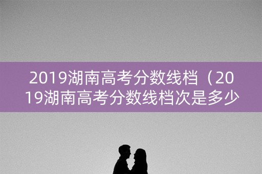 2019湖南高考分数线档（2019湖南高考分数线档次是多少）