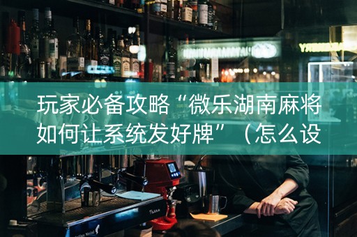 玩家必备攻略“微乐湖南麻将如何让系统发好牌”（怎么设置能有好牌)