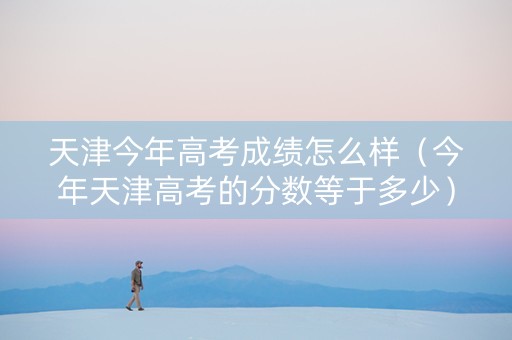 天津今年高考成绩怎么样（今年天津高考的分数等于多少）