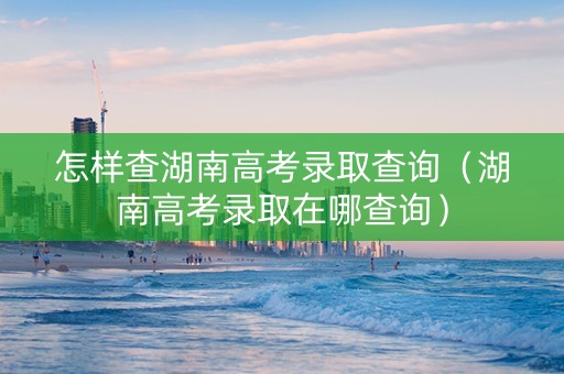 怎样查湖南高考录取查询（湖南高考录取在哪查询）