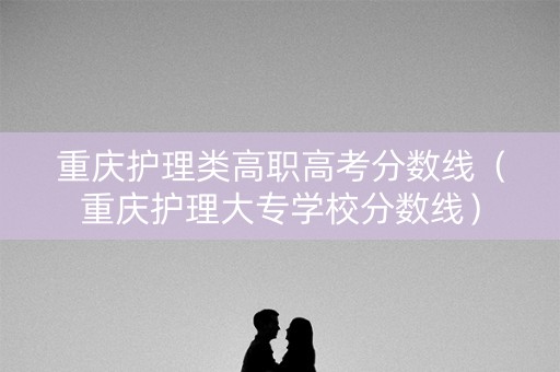 重庆护理类高职高考分数线（重庆护理大专学校分数线）