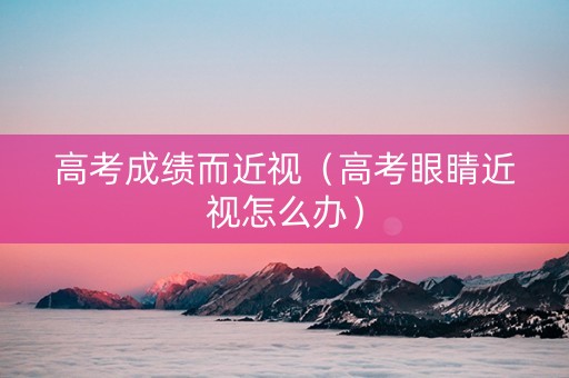 高考成绩而近视（高考眼睛近视怎么办）