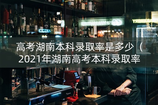 高考湖南本科录取率是多少（2021年湖南高考本科录取率是多少）
