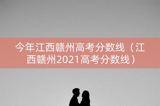 今年江西赣州高考分数线（江西赣州2021高考分数线）
