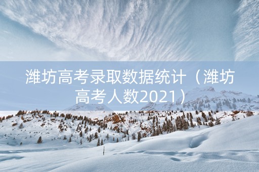 潍坊高考录取数据统计（潍坊高考人数2021）