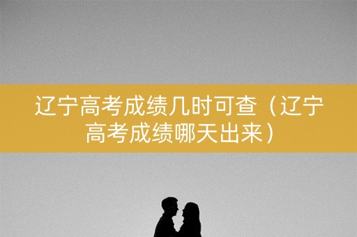 辽宁高考成绩几时可查（辽宁高考成绩哪天出来）
