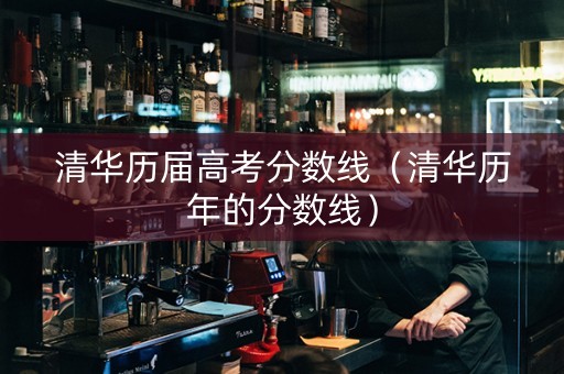 清华历届高考分数线（清华历年的分数线）