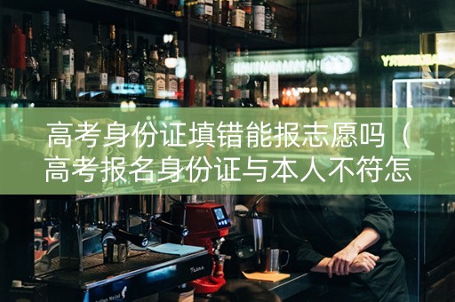高考身份证填错能报志愿吗（高考报名身份证与本人不符怎么办）