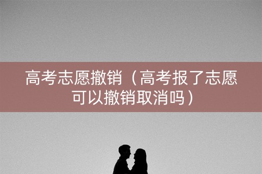 高考志愿撤销（高考报了志愿可以撤销取消吗）