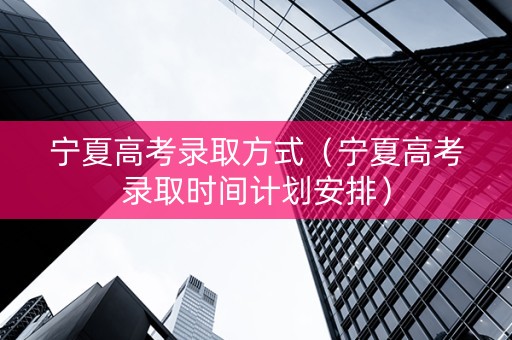 宁夏高考录取方式（宁夏高考录取时间计划安排）