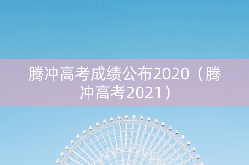 腾冲高考成绩公布2020（腾冲高考2021）