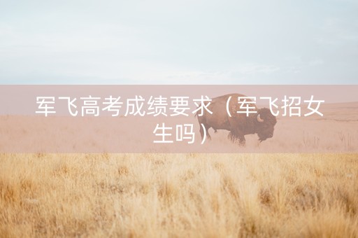 军飞高考成绩要求（军飞招女生吗）