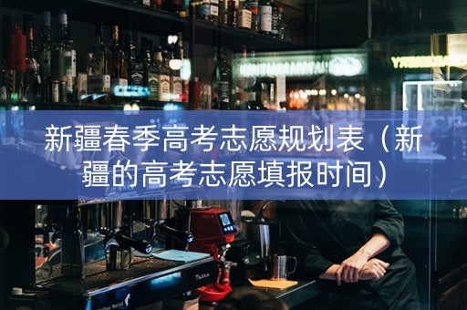 新疆春季高考志愿规划表（新疆的高考志愿填报时间）