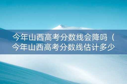 今年山西高考分数线会降吗（今年山西高考分数线估计多少）