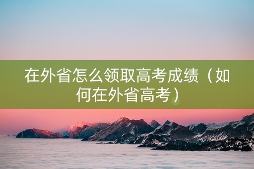 在外省怎么领取高考成绩（如何在外省高考）