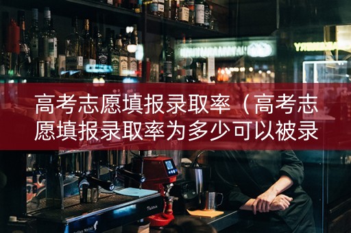 高考志愿填报录取率（高考志愿填报录取率为多少可以被录取）