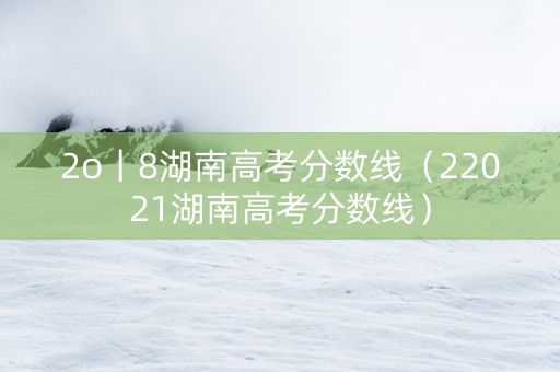 2o丨8湖南高考分数线（22021湖南高考分数线）