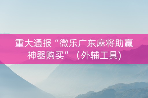 重大通报“微乐广东麻将助赢神器购买”（外辅工具)
