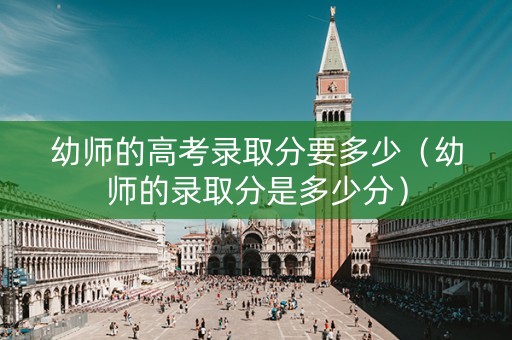 幼师的高考录取分要多少（幼师的录取分是多少分）