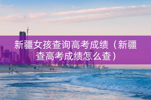 新疆女孩查询高考成绩（新疆查高考成绩怎么查）