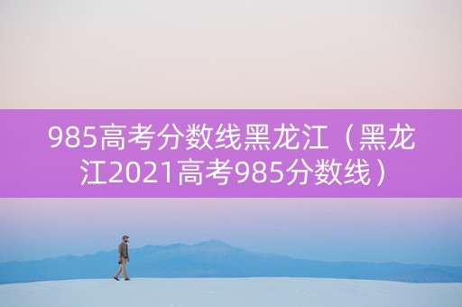 985高考分数线黑龙江（黑龙江2021高考985分数线）