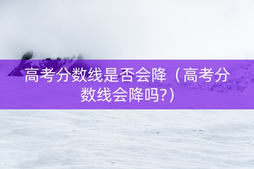 高考分数线是否会降（高考分数线会降吗?）