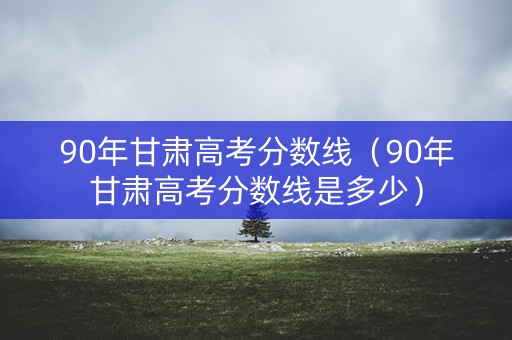 90年甘肃高考分数线（90年甘肃高考分数线是多少）