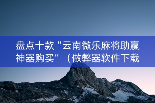 盘点十款“云南微乐麻将助赢神器购买”（做弊器软件下载)