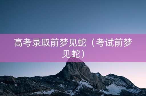 高考录取前梦见蛇（考试前梦见蛇）