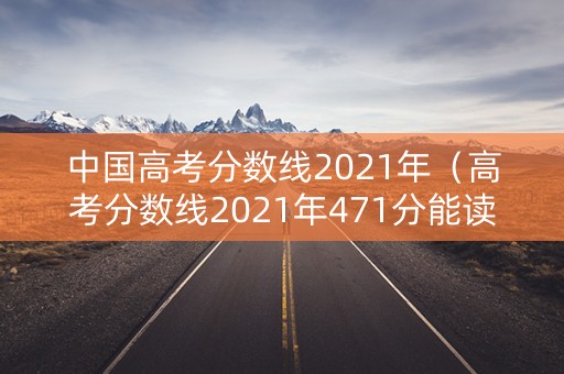 中国高考分数线2021年（高考分数线2021年471分能读什么学校）