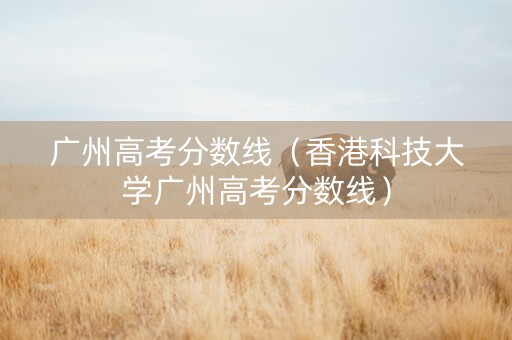 广州高考分数线（香港科技大学广州高考分数线）