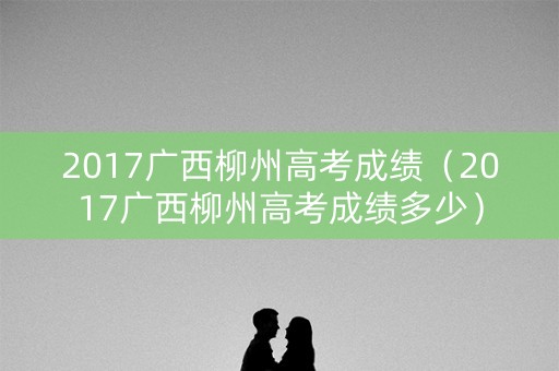 2017广西柳州高考成绩（2017广西柳州高考成绩多少）
