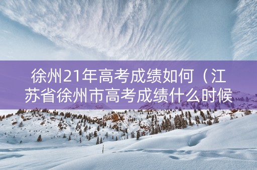 徐州21年高考成绩如何（江苏省徐州市高考成绩什么时候出来）