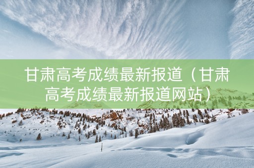 甘肃高考成绩最新报道（甘肃高考成绩最新报道网站）