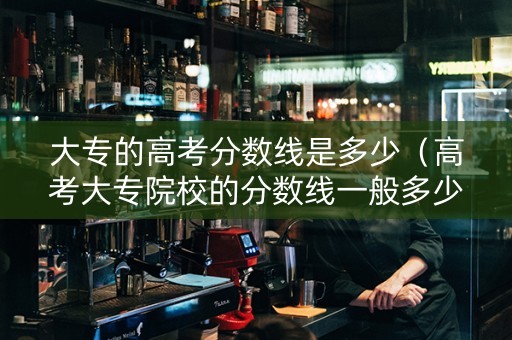 大专的高考分数线是多少（高考大专院校的分数线一般多少）