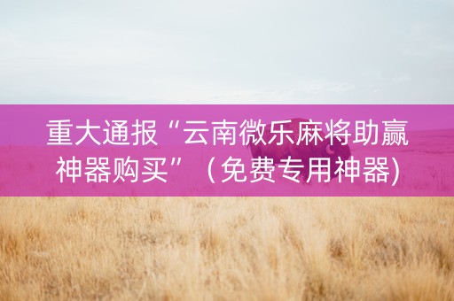 重大通报“云南微乐麻将助赢神器购买”（免费专用神器)