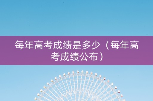 每年高考成绩是多少（每年高考成绩公布）