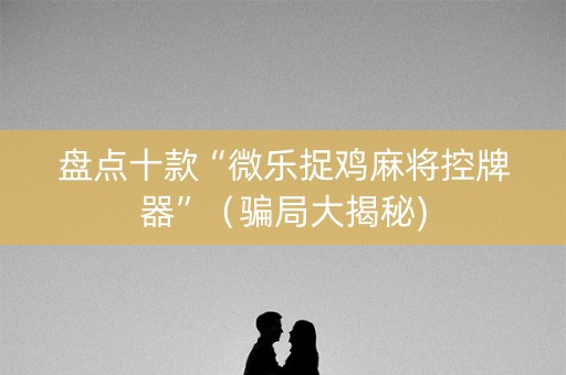 盘点十款“微乐捉鸡麻将控牌器”（骗局大揭秘)