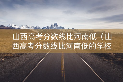 山西高考分数线比河南低（山西高考分数线比河南低的学校）