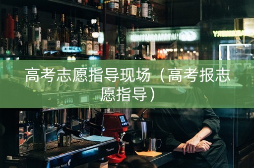 高考志愿指导现场（高考报志愿指导）